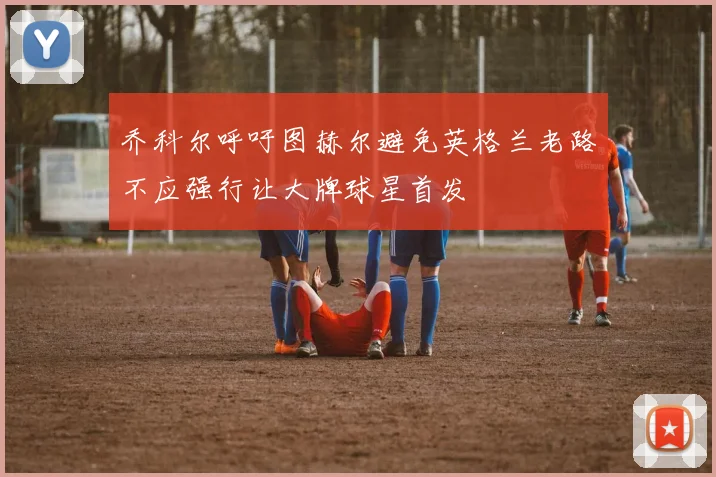 乔科尔呼吁图赫尔避免英格兰老路不应强行让大牌球星首发