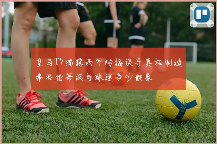 皇马TV揭露西甲转播误导真相制造弗洛伦蒂诺与球迷争吵假象