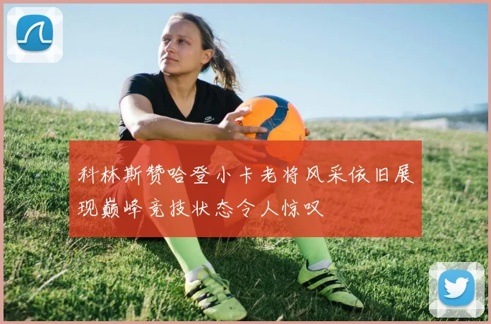 科林斯赞哈登小卡老将风采依旧展现巅峰竞技状态令人惊叹