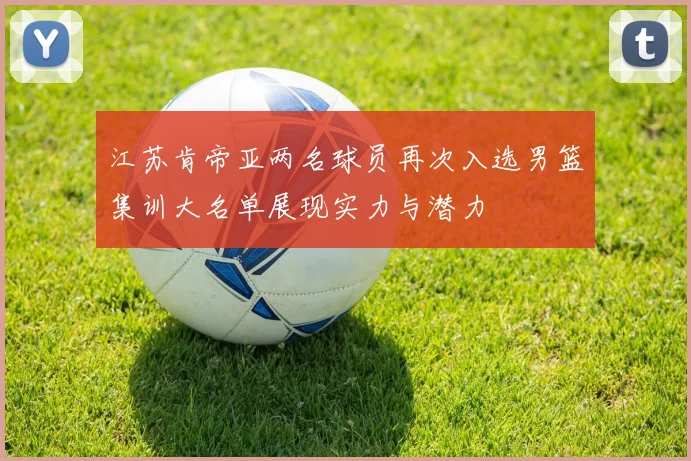 江苏肯帝亚两名球员再次入选男篮集训大名单展现实力与潜力