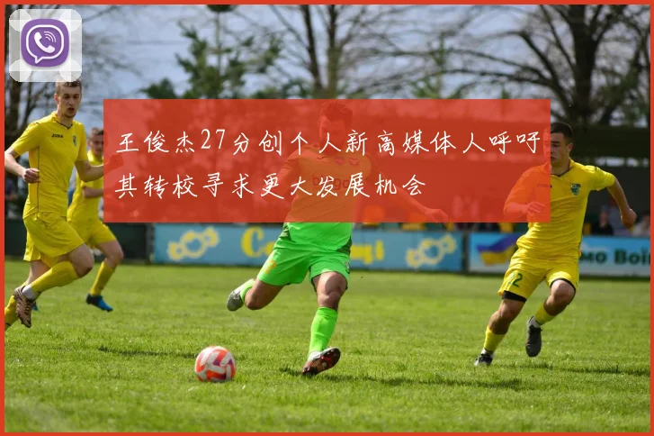 王俊杰27分创个人新高媒体人呼吁其转校寻求更大发展机会