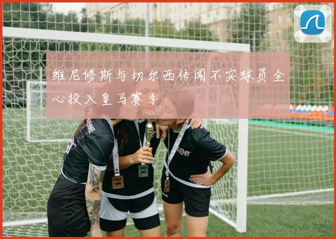 维尼修斯与切尔西传闻不实球员全心投入皇马赛季