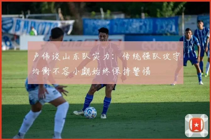 卢伟谈山东队实力：传统强队攻守均衡不容小觑始终保持警惕