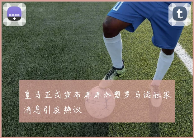皇马正式宣布库库加盟罗马诺独家消息引发热议