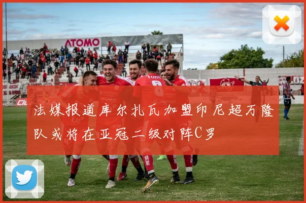 法媒报道库尔扎瓦加盟印尼超万隆队或将在亚冠二级对阵C罗