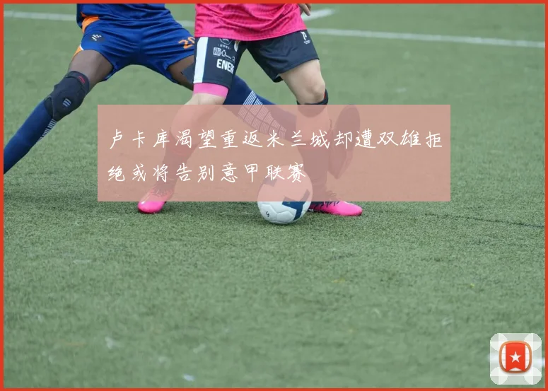卢卡库渴望重返米兰城却遭双雄拒绝或将告别意甲联赛