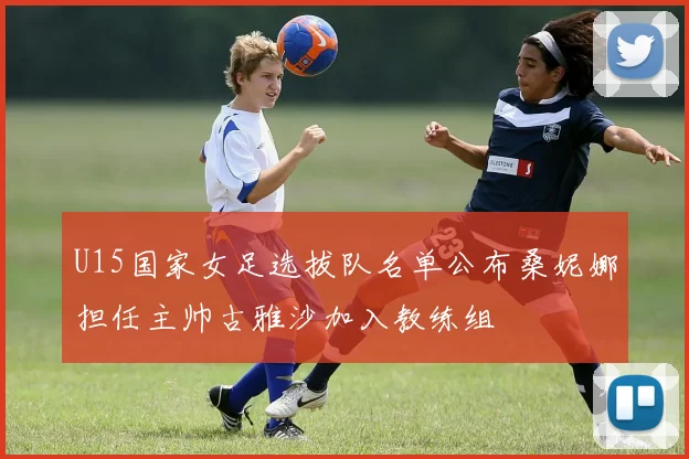 U15国家女足选拔队名单公布桑妮娜担任主帅古雅沙加入教练组