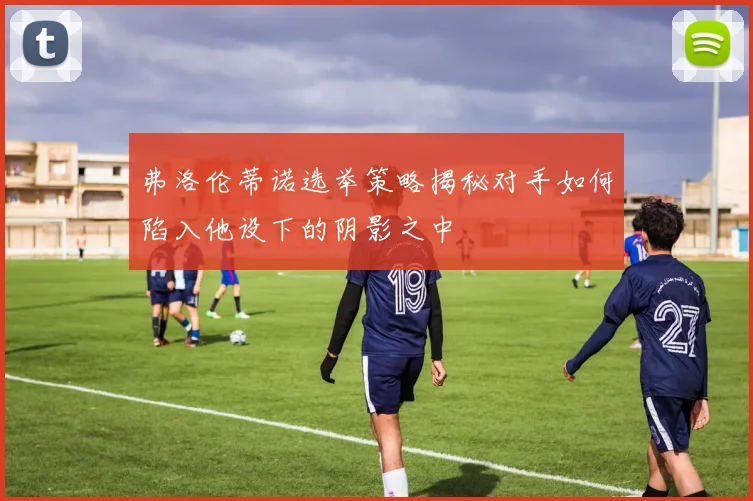 弗洛伦蒂诺选举策略揭秘对手如何陷入他设下的阴影之中