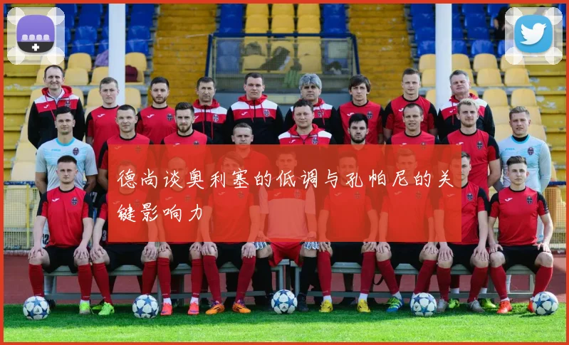 德尚谈奥利塞的低调与孔帕尼的关键影响力