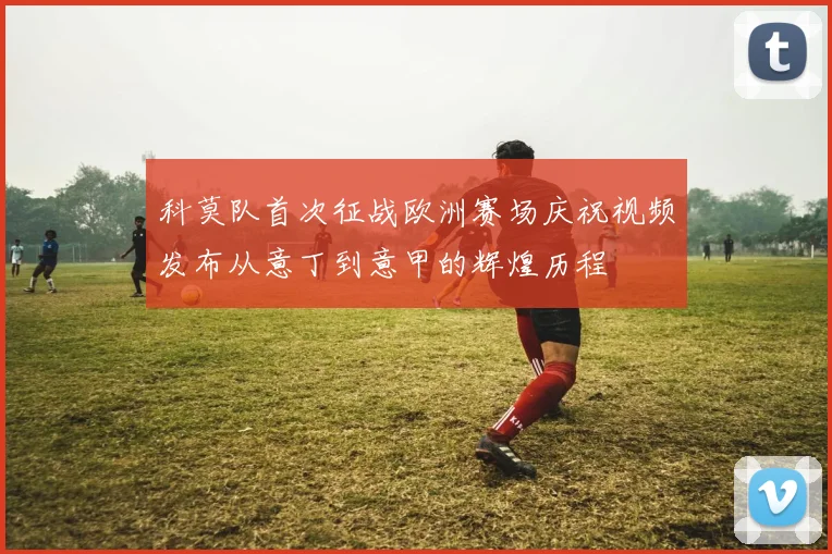 科莫队首次征战欧洲赛场庆祝视频发布从意丁到意甲的辉煌历程