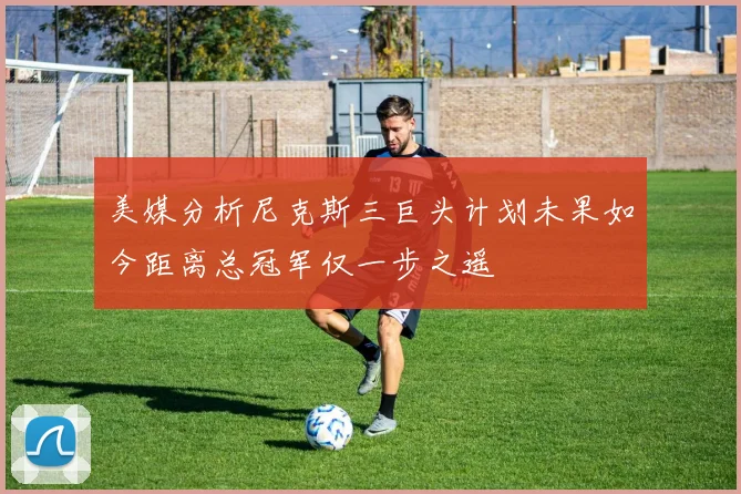 美媒分析尼克斯三巨头计划未果如今距离总冠军仅一步之遥