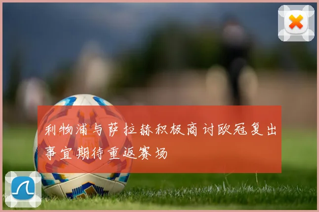 利物浦与萨拉赫积极商讨欧冠复出事宜期待重返赛场