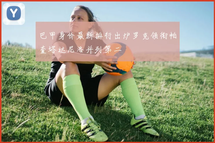 巴甲身价最新排行出炉罗克领衔帕奎塔达尼洛并列第二