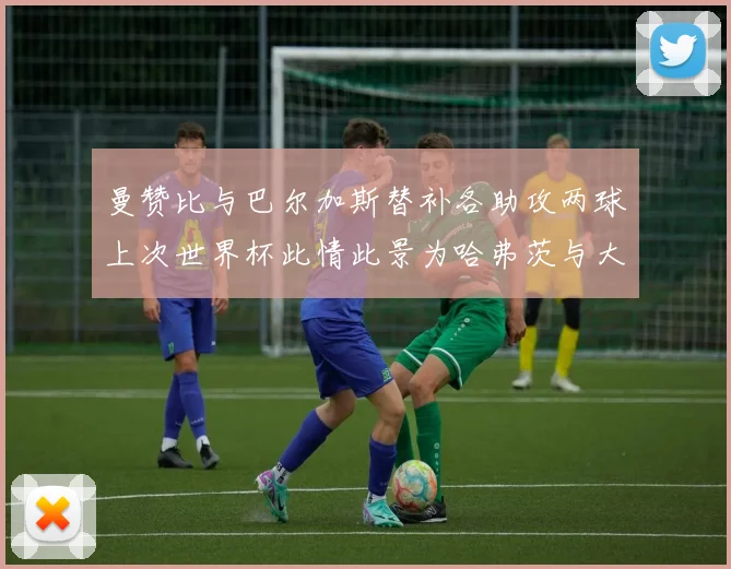 曼赞比与巴尔加斯替补各助攻两球上次世界杯此情此景为哈弗茨与大菲尔