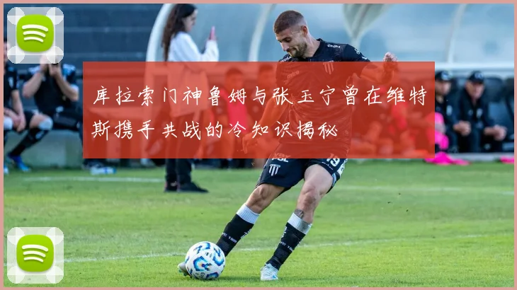 库拉索门神鲁姆与张玉宁曾在维特斯携手共战的冷知识揭秘