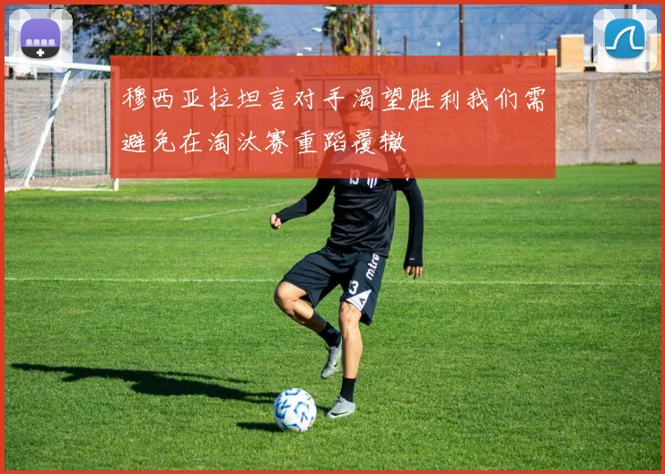 穆西亚拉坦言对手渴望胜利我们需避免在淘汰赛重蹈覆辙