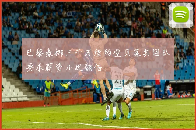 巴黎豪掷三千万续约登贝莱其团队要求薪资几近翻倍