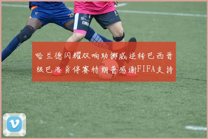 哈兰德闪耀双响助挪威逆转巴西晋级巴洛贡停赛特朗普感谢FIFA支持