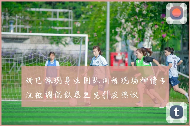 姆巴佩现身法国队训练现场神情专注被调侃似恩里克引发热议