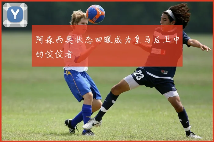 阿森西奥状态回暖成为皇马后卫中的佼佼者