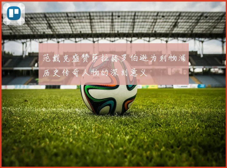范戴克盛赞萨拉赫罗伯逊为利物浦历史传奇人物的深刻意义