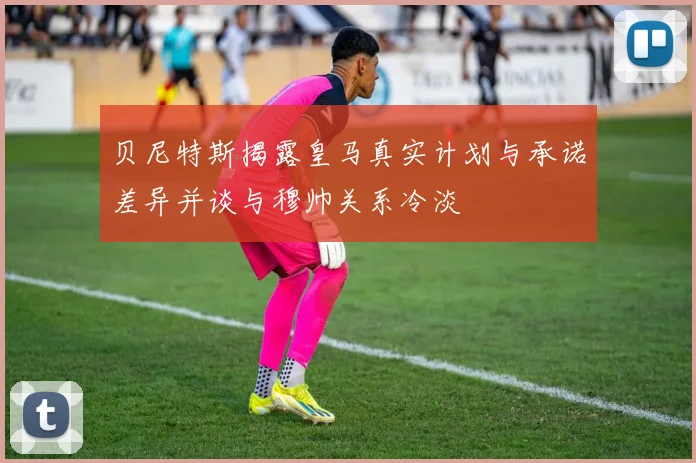 贝尼特斯揭露皇马真实计划与承诺差异并谈与穆帅关系冷淡