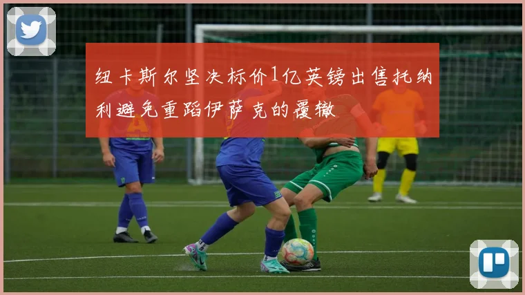 纽卡斯尔坚决标价1亿英镑出售托纳利避免重蹈伊萨克的覆辙