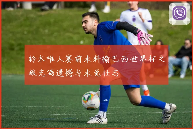 铃木唯人赛前未料输巴西世界杯之旅充满遗憾与未竟壮志