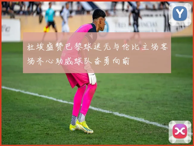 杜埃盛赞巴黎球迷无与伦比主场客场齐心助威球队奋勇向前