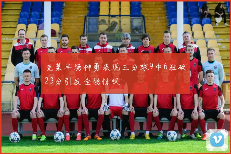 克莱半场神勇表现三分球9中6狂砍23分引发全场惊叹