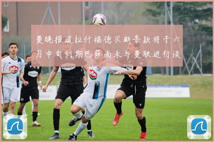 曼晚报道拉什福德买断条款将于六月中旬到期巴萨尚未与曼联进行谈判