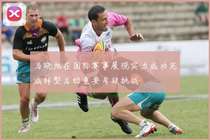 马晓旭在国际赛事展现实力成功完成转型后的重要考核挑战